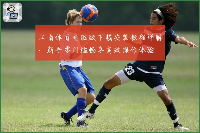 江南体育电脑版下载安装教程详解,新手零门槛畅享高效操作体验