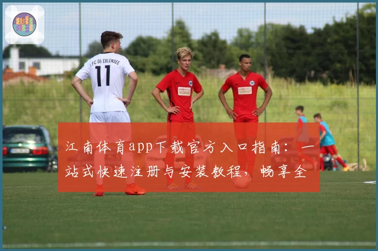江南体育app下载官方入口指南:一站式快速注册与安装教程,畅享全新功能亮点